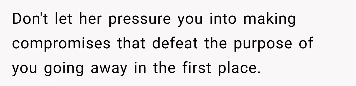 Don't let her pressure you into making compromises that defeat the purpose of you going away in the first place.