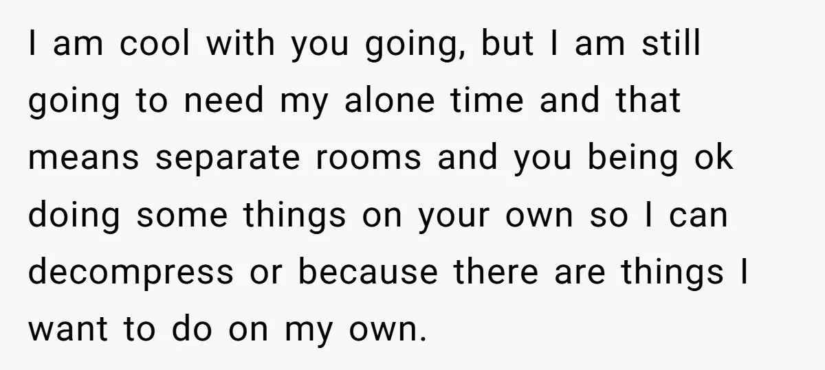 I am cool with you going, but I am still going to need my alone time and that means separate rooms and you being ok doing some things on your...