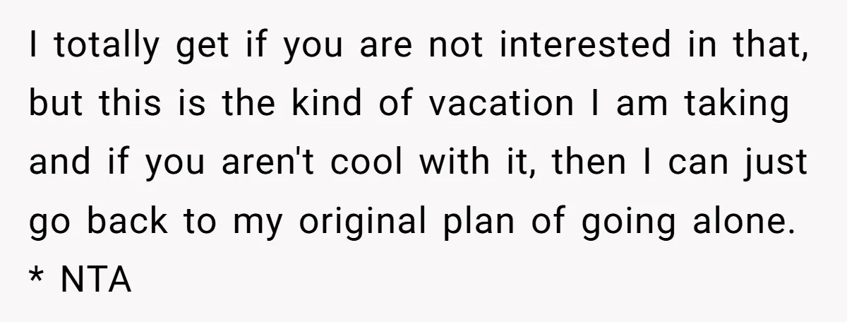 I totally get if you are not interested in that, but this is the kind of vacation I am taking and if you aren't cool with it, then I can...