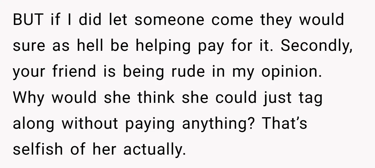 BUT if I did let someone come they would sure as hell be helping pay for it. Secondly, your friend is being rude in my opinion. Why would she think...