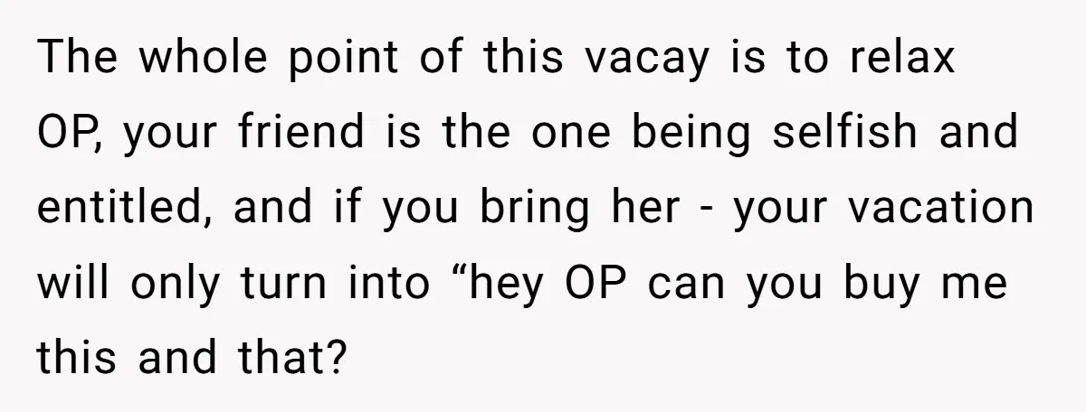 The whole point of this vacay is to relax OP, your friend is the one being selfish and entitled, and if you bring her - your vacation will only turn...