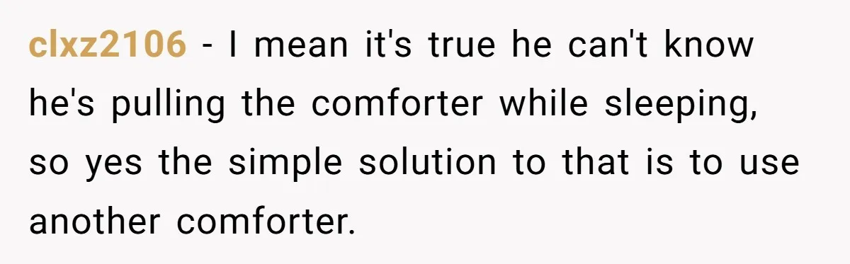 clxz2106 − I mean it's true he can't know he's pulling the comforter while sleeping, so yes the simple solution to that is to use another comforter.
