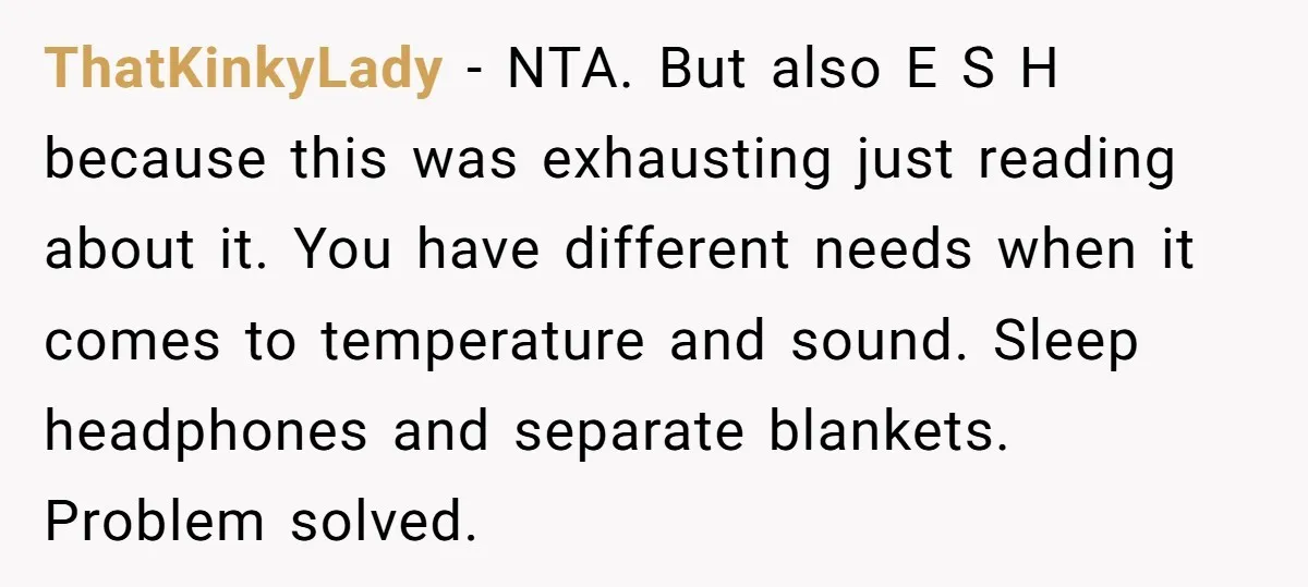ThatKinkyLady − NTA. But also E S H because this was exhausting just reading about it. You have different needs when it comes to temperature and sound. Sleep headphones and...