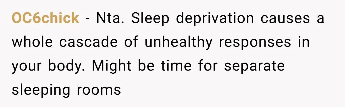 OC6chick − Nta. Sleep deprivation causes a whole cascade of unhealthy responses in your body. Might be time for separate sleeping rooms