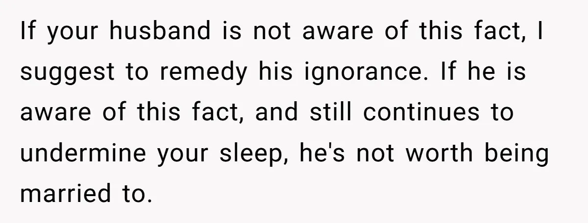 If your husband is not aware of this fact, I suggest to remedy his ignorance. If he is aware of this fact, and still continues to undermine your sleep, he's...
