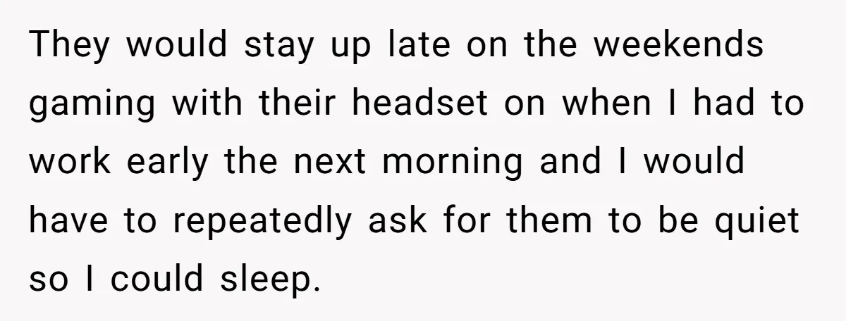 They would stay up late on the weekends gaming with their headset on when I had to work early the next morning and I would have to repeatedly ask for...