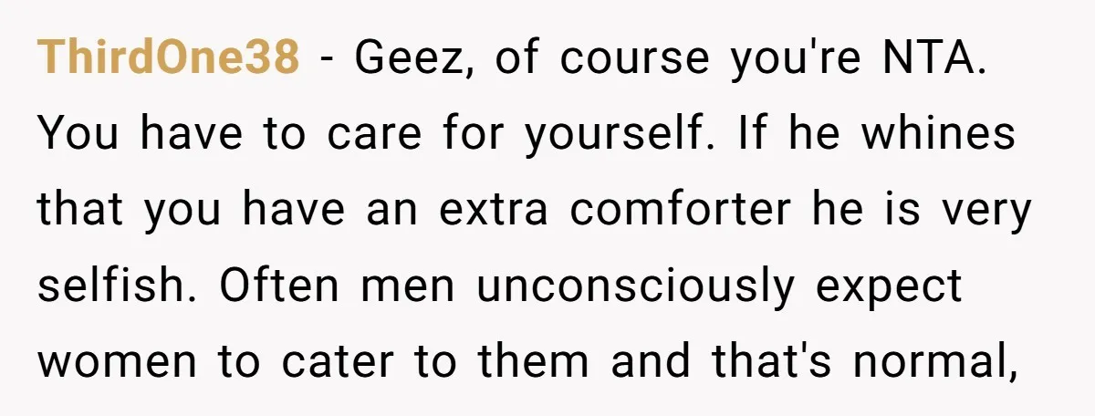 ThirdOne38 − Geez, of course you're NTA. You have to care for yourself. If he whines that you have an extra comforter he is very selfish. Often men unconsciously expect...