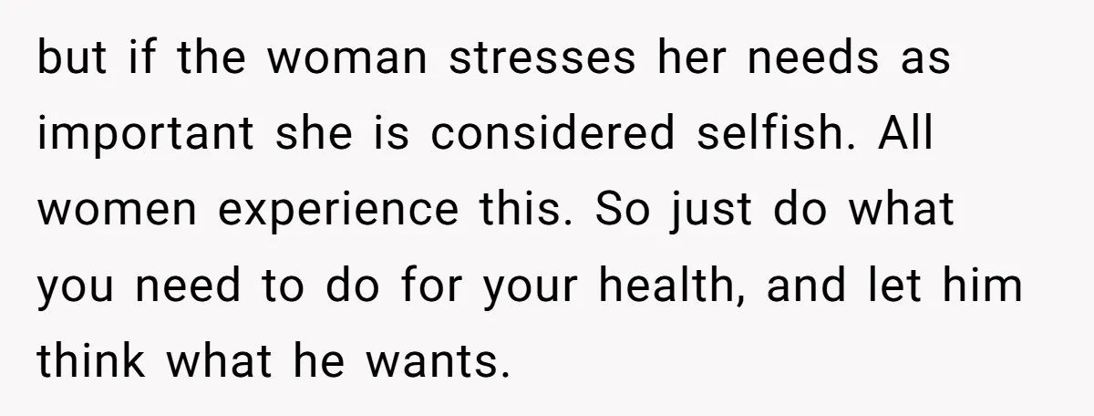 but if the woman stresses her needs as important she is considered selfish. All women experience this. So just do what you need to do for your health, and let...