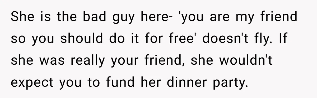 She is the bad guy here- 'you are my friend so you should do it for free' doesn't fly. If she was really your friend, she wouldn't expect you to...