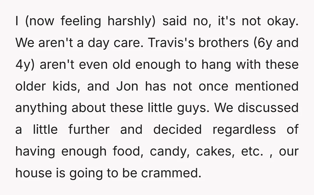 I (now feeling harshly) said no, it's not okay. We aren't a day care. Travis's brothers (6y and 4y) aren't even old enough to hang with these older kids, and...