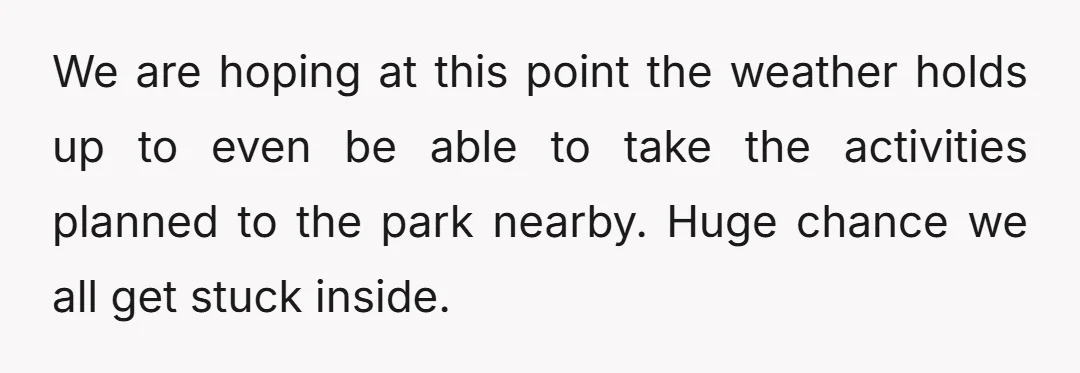 We are hoping at this point the weather holds up to even be able to take the activities planned to the park nearby. Huge chance we all get stuck inside.