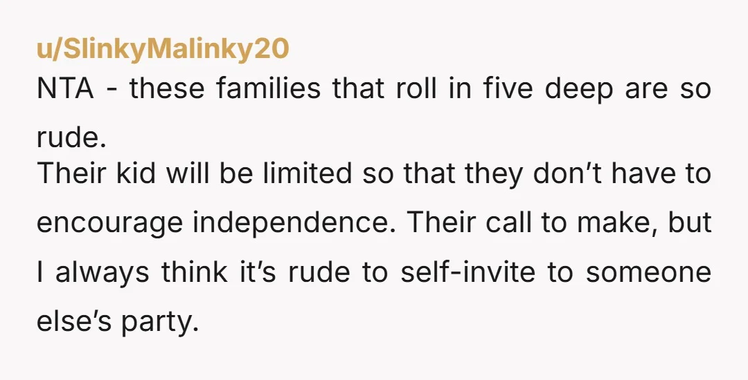 u/SlinkyMalinky20 NTA - these families that roll in five deep are so rude. Their kid will be limited so that they don’t have to encourage independence. Their call to make,...