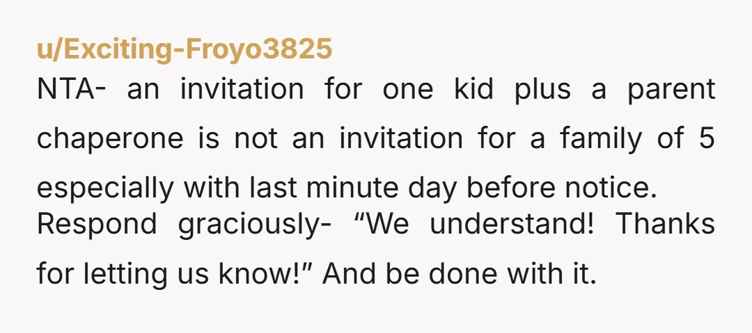 u/Exciting-Froyo3825 NTA- an invitation for one kid plus a parent chaperone is not an invitation for a family of 5 especially with last minute day before notice. Respond graciously- “We...