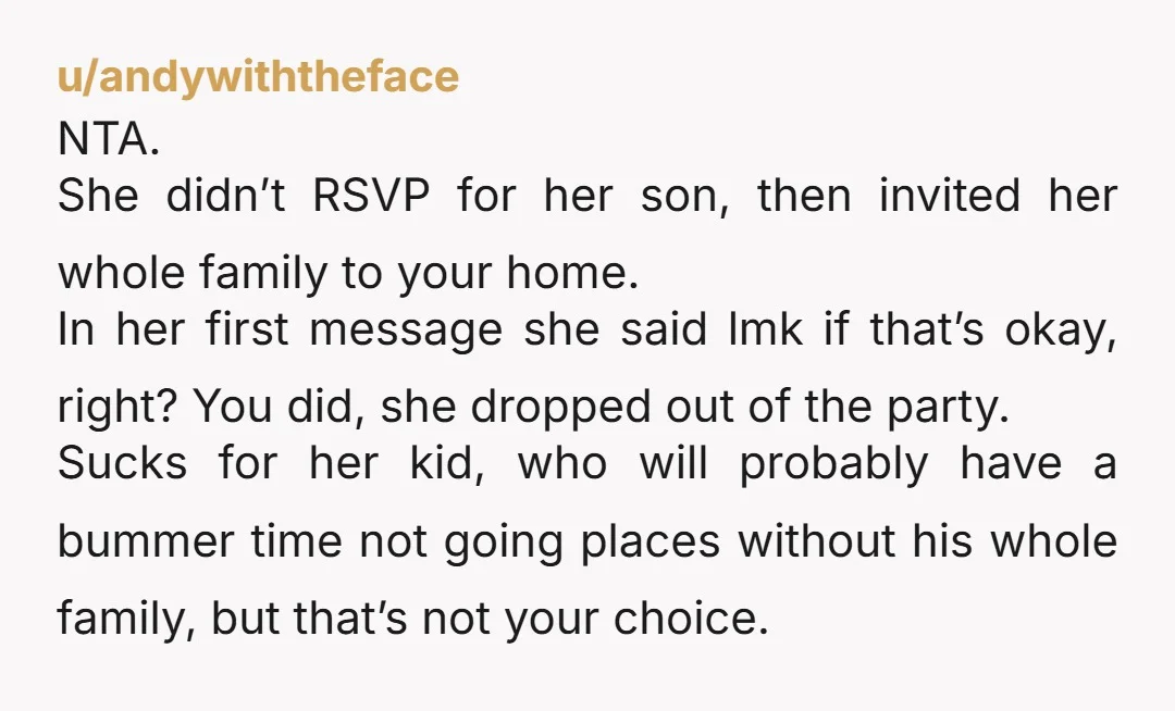 u/andywiththeface NTA. She didn’t RSVP for her son, then invited her whole family to your home. In her first message she said lmk if that’s okay, right? You did, she...