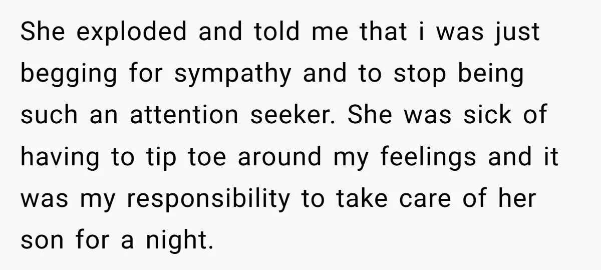 She exploded and told me that i was just begging for sympathy and to stop being such an attention seeker. She was sick of having to tip toe around my...