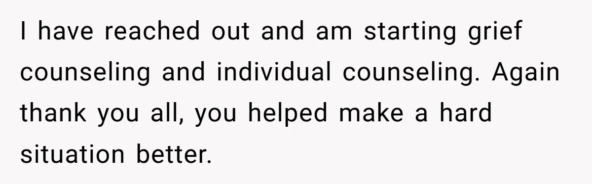 I have reached out and am starting grief counseling and individual counseling. Again thank you all, you helped make a hard situation better.