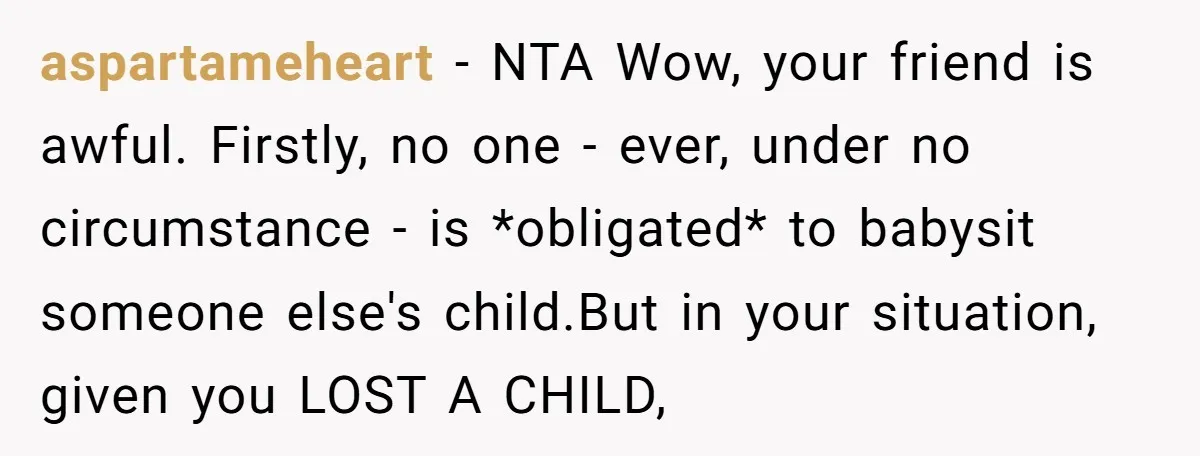 aspartameheart − NTA Wow, your friend is awful. Firstly, no one - ever, under no circumstance - is *obligated* to babysit someone else's child.But in your situation, given you LOST...