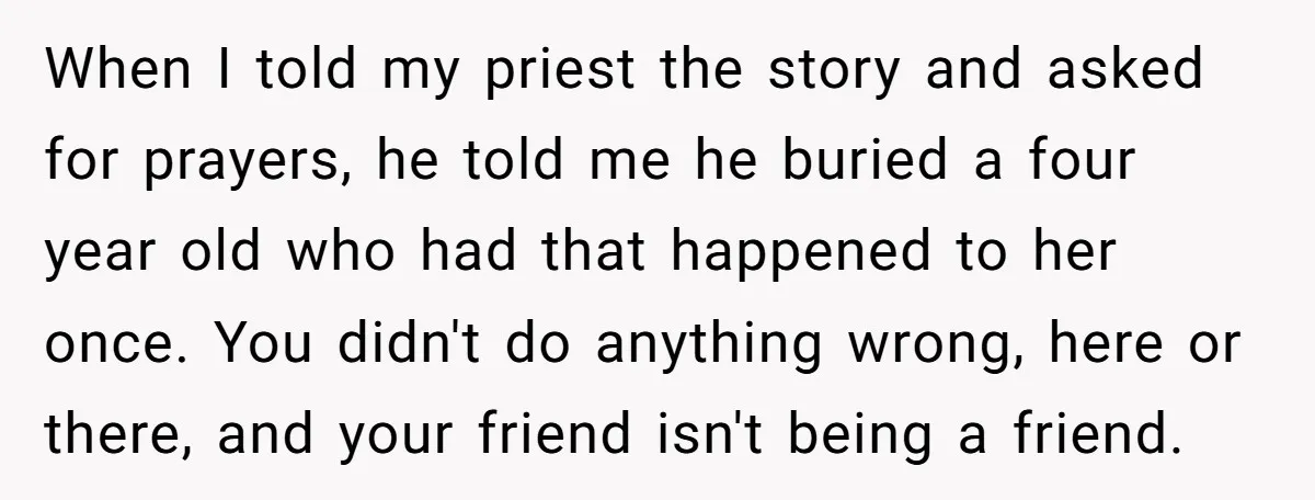 When I told my priest the story and asked for prayers, he told me he buried a four year old who had that happened to her once. You didn't do...