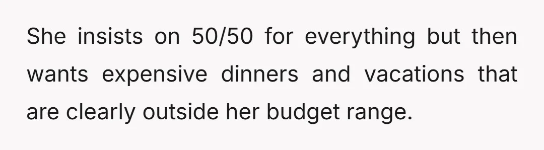 She insists on 50/50 for everything but then wants expensive dinners and vacations that are clearly outside her budget range.