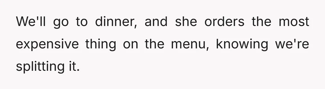 We'll go to dinner, and she orders the most expensive thing on the menu, knowing we're splitting it.