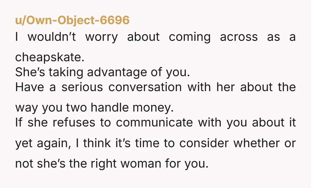 u/Own-Object-6696 I wouldn’t worry about coming across as a cheapskate. She’s taking advantage of you. Have a serious conversation with her about the way you two handle money. If she...