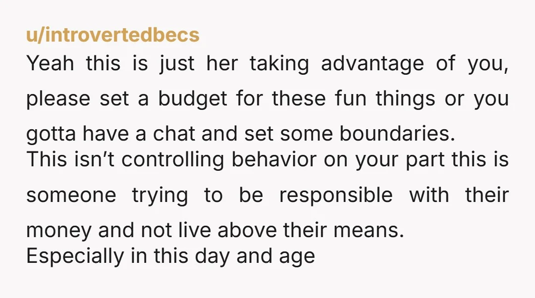 u/introvertedbecs Yeah this is just her taking advantage of you, please set a budget for these fun things or you gotta have a chat and set some boundaries. This isn’t...
