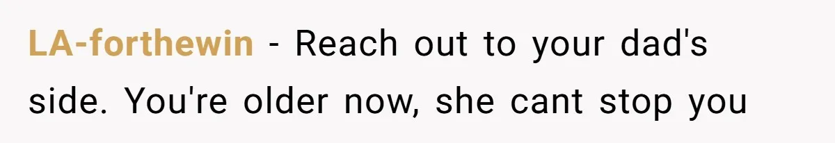 LA-forthewin − Reach out to your dad's side. You're older now, she cant stop you