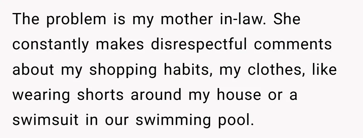 The problem is my mother in-law. She constantly makes disrespectful comments about my shopping habits, my clothes, like wearing shorts around my house or a swimsuit in our swimming pool.