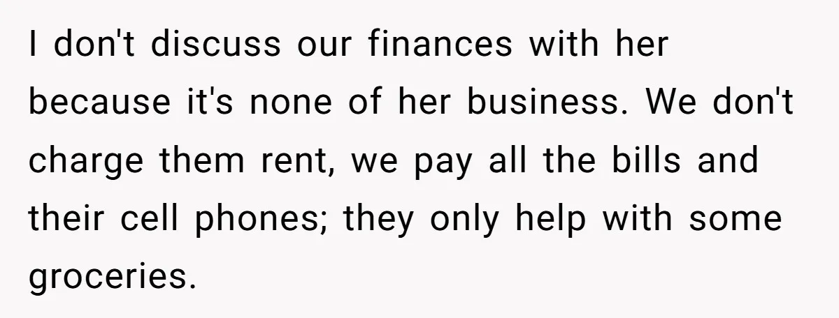 I don't discuss our finances with her because it's none of her business. We don't charge them rent, we pay all the bills and their cell phones; they only help...
