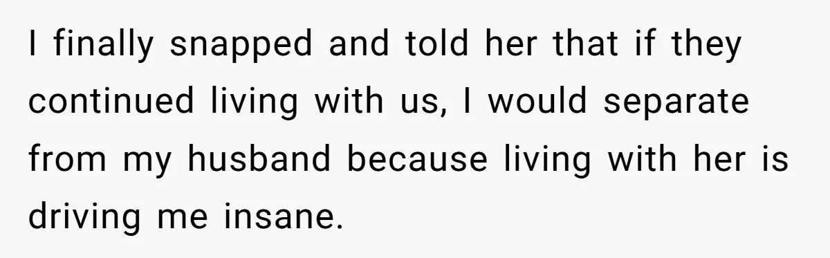 I finally snapped and told her that if they continued living with us, I would separate from my husband because living with her is driving me insane.