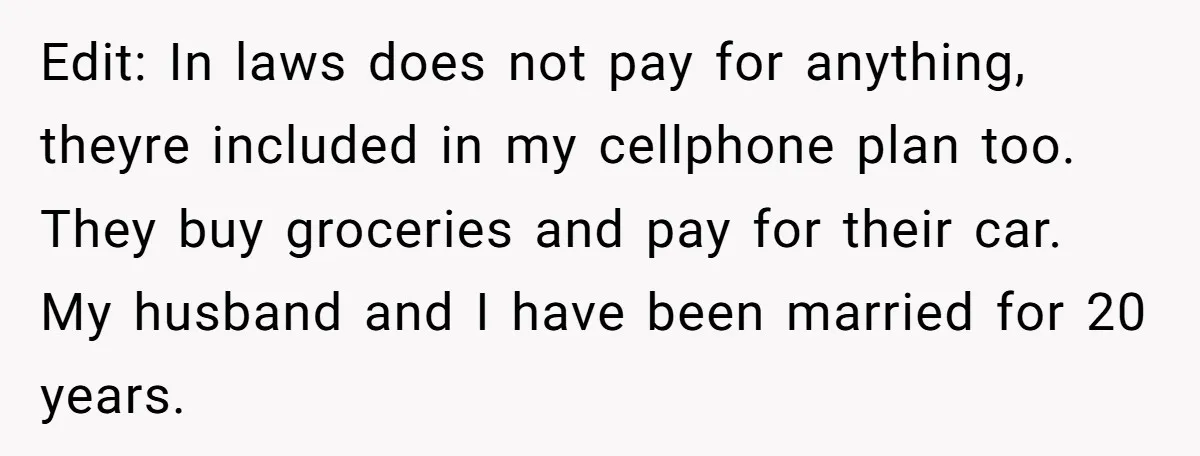 Edit: In laws does not pay for anything, theyre included in my cellphone plan too. They buy groceries and pay for their car. My husband and I have been married...