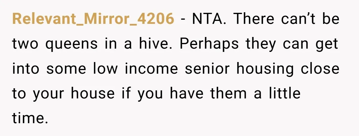 Relevant_Mirror_4206 − NTA. There can’t be two queens in a hive. Perhaps they can get into some low income senior housing close to your house if you have them a...