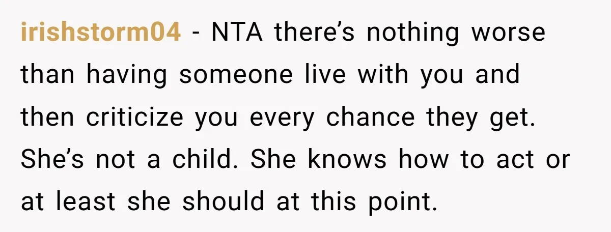 irishstorm04 − NTA there’s nothing worse than having someone live with you and then criticize you every chance they get. She’s not a child. She knows how to act or...