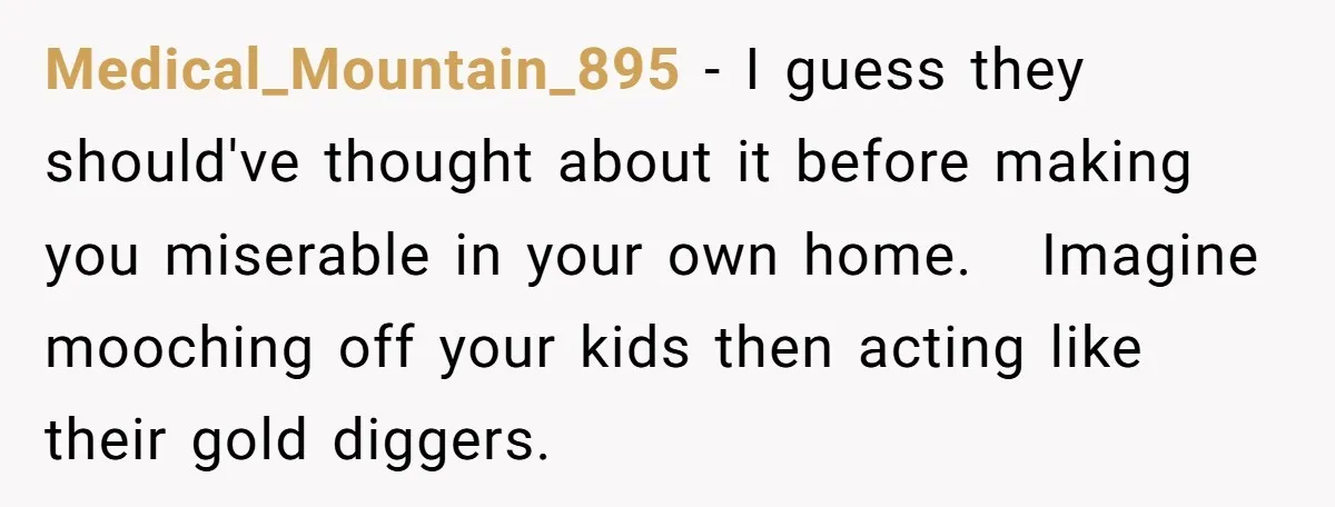 Medical_Mountain_895 − I guess they should've thought about it before making you miserable in your own home. Imagine mooching off your kids then acting like their gold diggers.