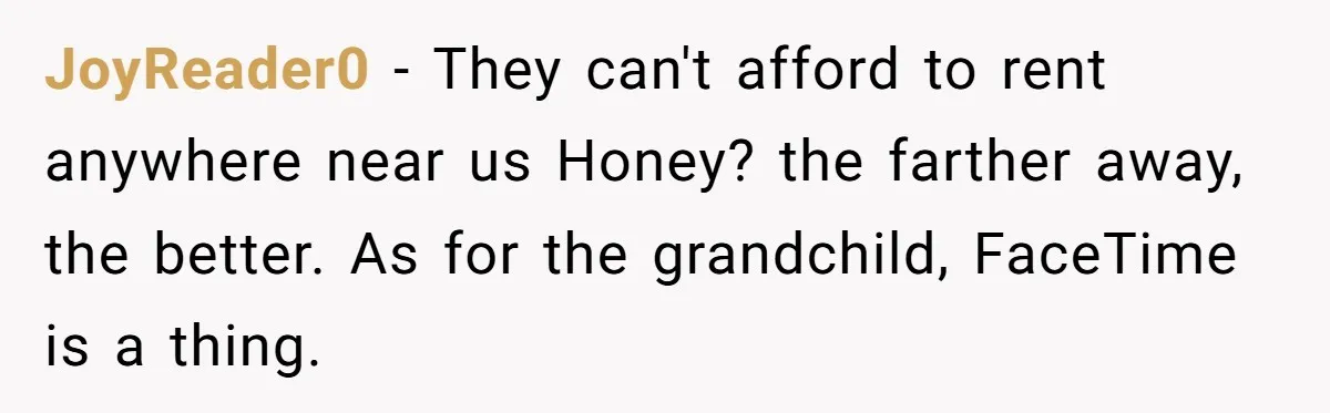 JoyReader0 − They can't afford to rent anywhere near us Honey? the farther away, the better. As for the grandchild, FaceTime is a thing.