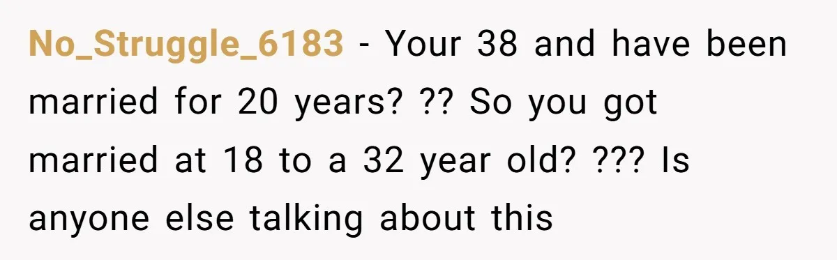 No_Struggle_6183 − Your 38 and have been married for 20 years? ?? So you got married at 18 to a 32 year old? ??? Is anyone else talking about this