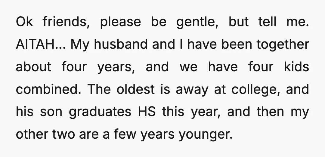 Ok friends, please be gentle, but tell me. AITAH... My husband and I have been together about four years, and we have four kids combined. The oldest is away at...