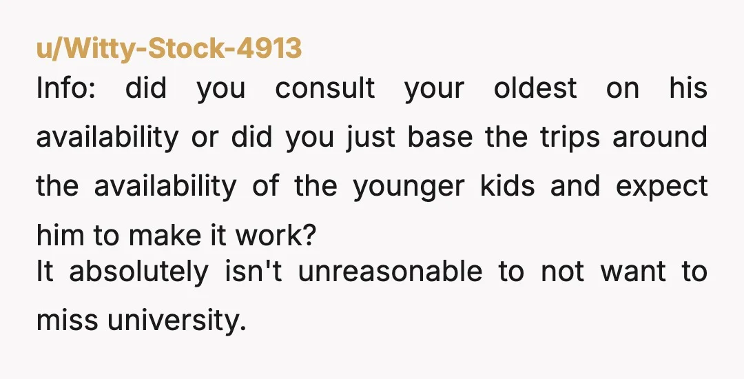 u/Witty-Stock-4913 Info: did you consult your oldest on his availability or did you just base the trips around the availability of the younger kids and expect him to make it...