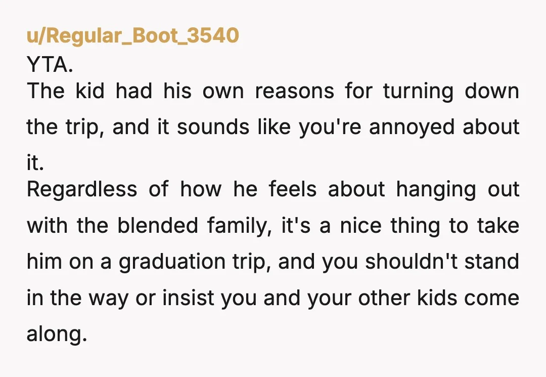 u/Regular_Boot_3540 YTA. The kid had his own reasons for turning down the trip, and it sounds like you're annoyed about it. Regardless of how he feels about hanging out with...