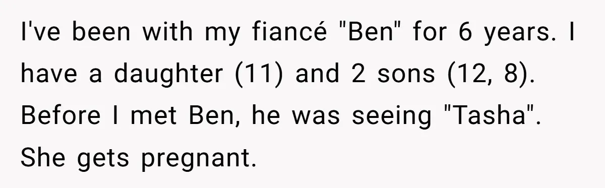 I've been with my fiancé "Ben" for 6 years. I have a daughter (11) and 2 sons (12, 8). Before I met Ben, he was seeing "Tasha". She gets pregnant.