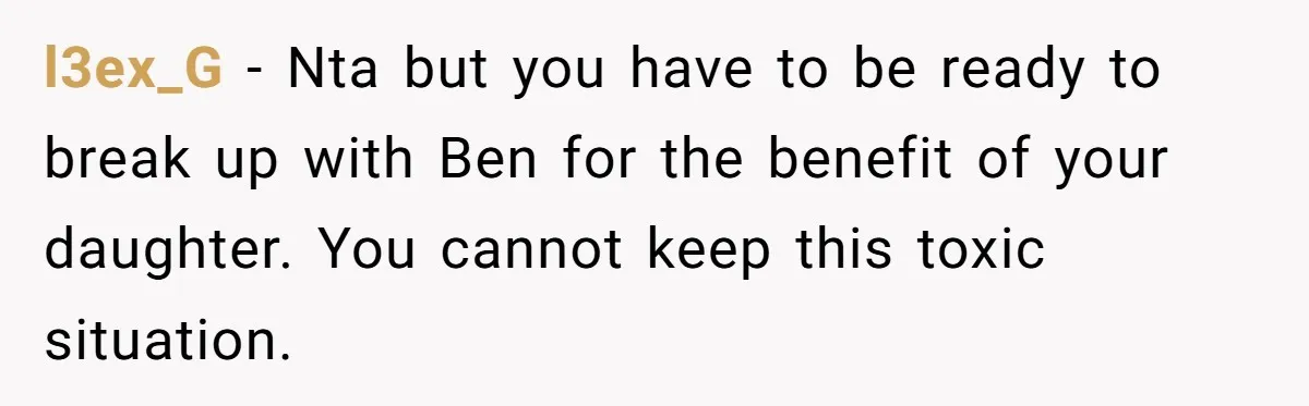 l3ex_G − Nta but you have to be ready to break up with Ben for the benefit of your daughter. You cannot keep this toxic situation.