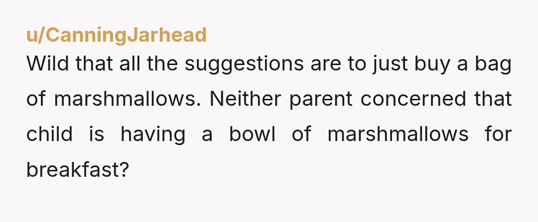 u/CanningJarhead
Wild that all the suggestions are to just buy a bag of marshmallows. Neither parent concerned that child is having a bowl of marshmallows for breakfast?