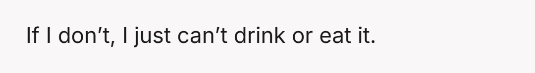If I don’t, I just can’t drink or eat it.