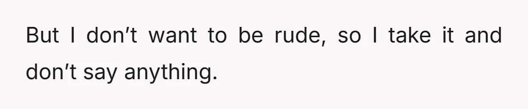 But I don’t want to be rude, so I take it and don’t say anything.