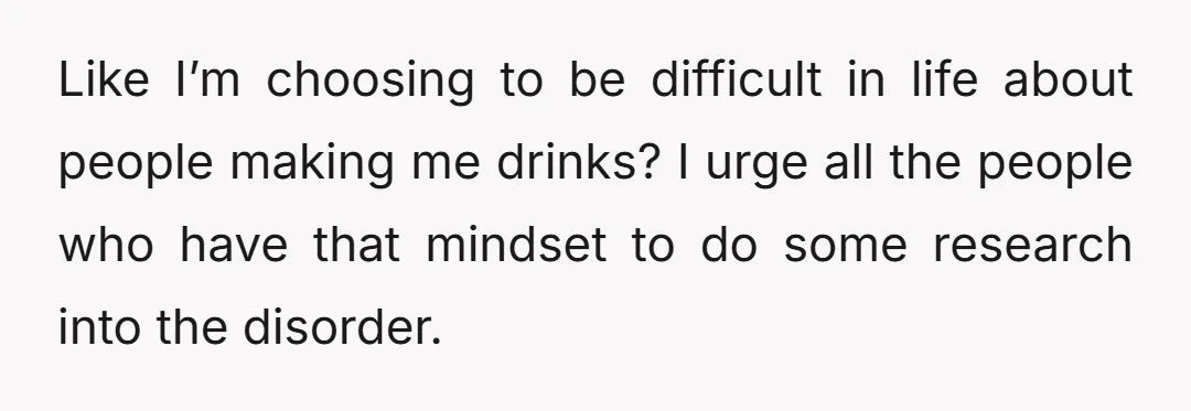 Like I’m choosing to be difficult in life about people making me drinks? I urge all the people who have that mindset to do some research into the disorder.