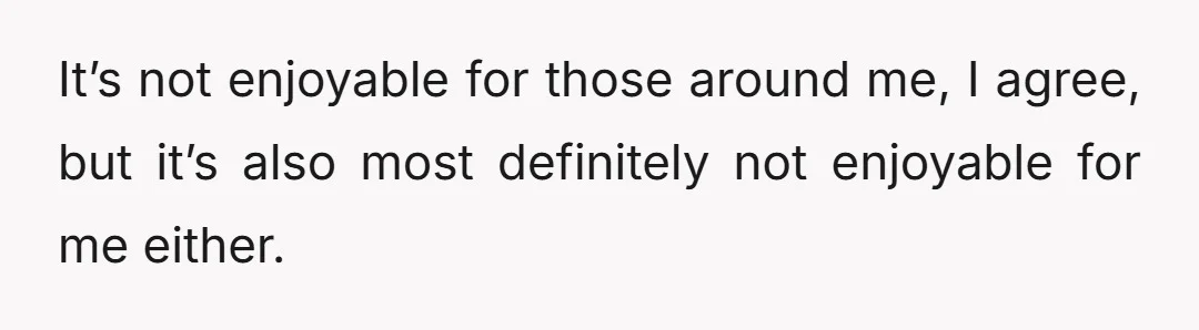 It’s not enjoyable for those around me, I agree, but it’s also most definitely not enjoyable for me either.