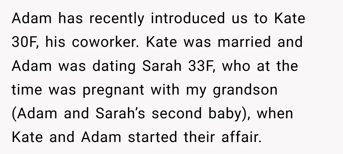 Adam has recently introduced us to Kate 30F, his coworker. Kate was married and Adam was dating Sarah 33F, who at the time was pregnant with my grandson (Adam and...