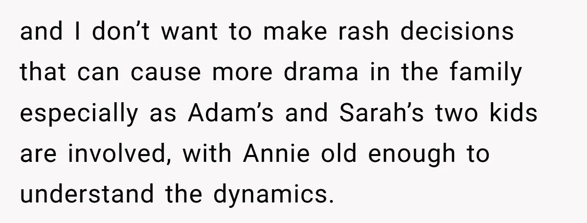 and I don’t want to make rash decisions that can cause more drama in the family especially as Adam’s and Sarah’s two kids are involved, with Annie old enough to...