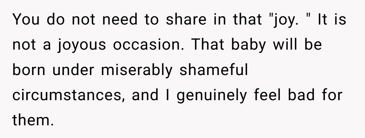 You do not need to share in that "joy. " It is not a joyous occasion. That baby will be born under miserably shameful circumstances, and I genuinely feel bad...