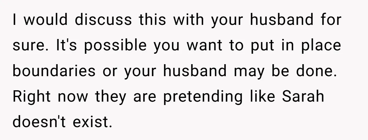 I would discuss this with your husband for sure. It's possible you want to put in place boundaries or your husband may be done. Right now they are pretending like...